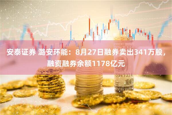 安泰证券 潞安环能：8月27日融券卖出341万股，融资融券余额1178亿元