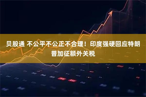 贝股通 不公平不公正不合理！印度强硬回应特朗普加征额外关税