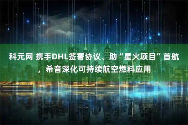 科元网 携手DHL签署协议、助“星火项目”首航，希音深化可持续航空燃料应用