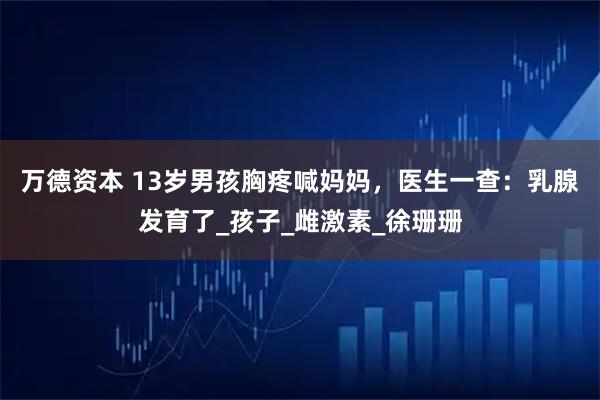 万德资本 13岁男孩胸疼喊妈妈，医生一查：乳腺发育了_孩子_雌激素_徐珊珊