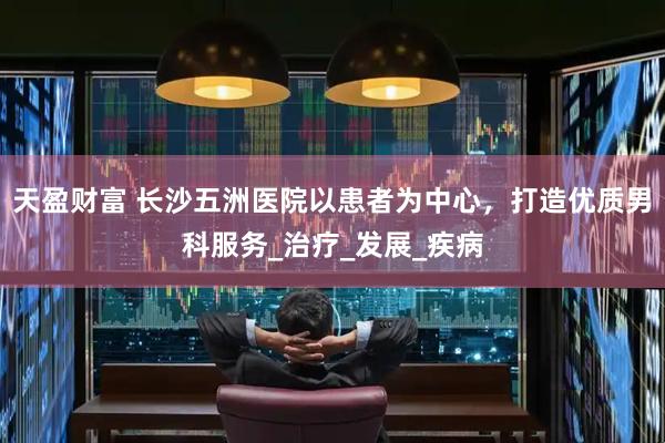 天盈财富 长沙五洲医院以患者为中心，打造优质男科服务_治疗_发展_疾病