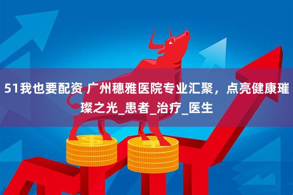 51我也要配资 广州穗雅医院专业汇聚，点亮健康璀璨之光_患者_治疗_医生