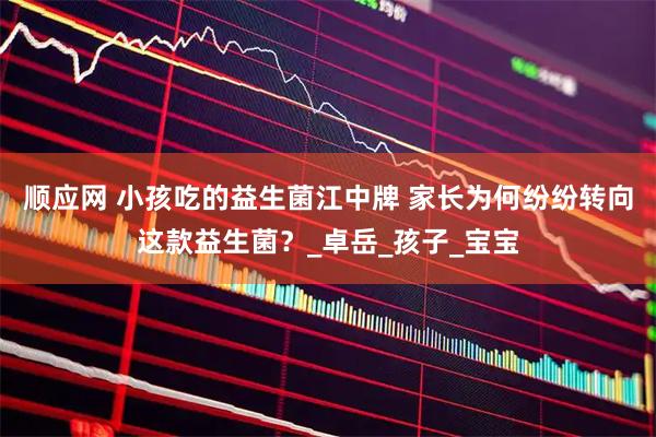 顺应网 小孩吃的益生菌江中牌 家长为何纷纷转向这款益生菌？_卓岳_孩子_宝宝