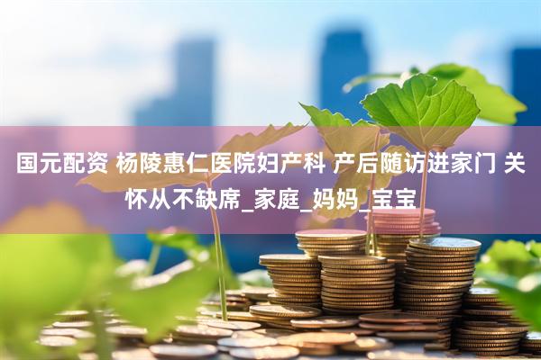 国元配资 杨陵惠仁医院妇产科 产后随访进家门 关怀从不缺席_家庭_妈妈_宝宝