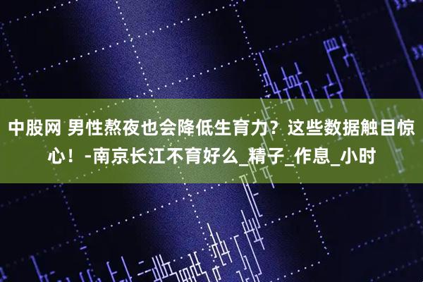 中股网 男性熬夜也会降低生育力？这些数据触目惊心！-南京长江不育好么_精子_作息_小时