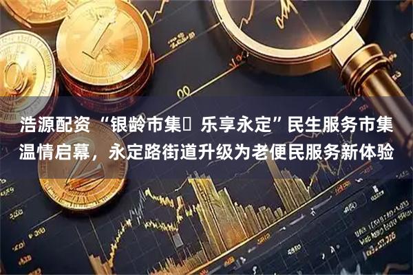 浩源配资 “银龄市集・乐享永定”民生服务市集温情启幕，永定路街道升级为老便民服务新体验