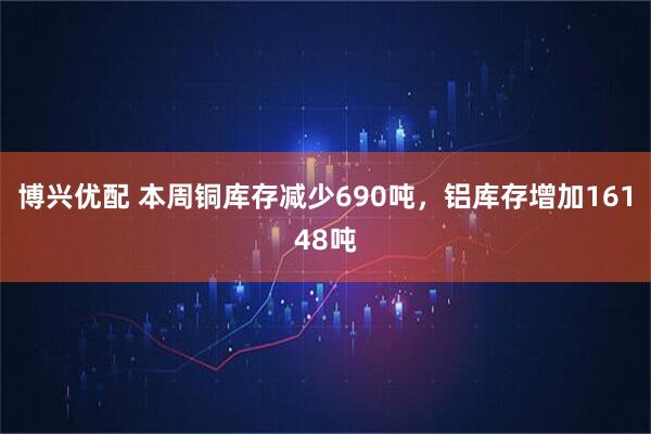 博兴优配 本周铜库存减少690吨，铝库存增加16148吨