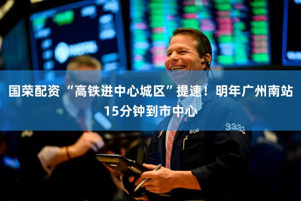国荣配资 “高铁进中心城区”提速！明年广州南站15分钟到市中心