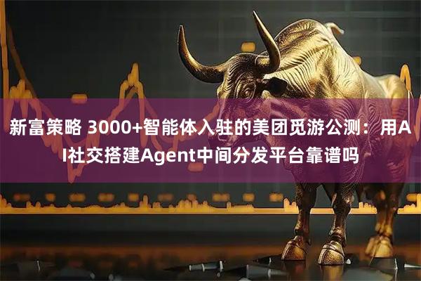 新富策略 3000+智能体入驻的美团觅游公测：用AI社交搭建Agent中间分发平台靠谱吗