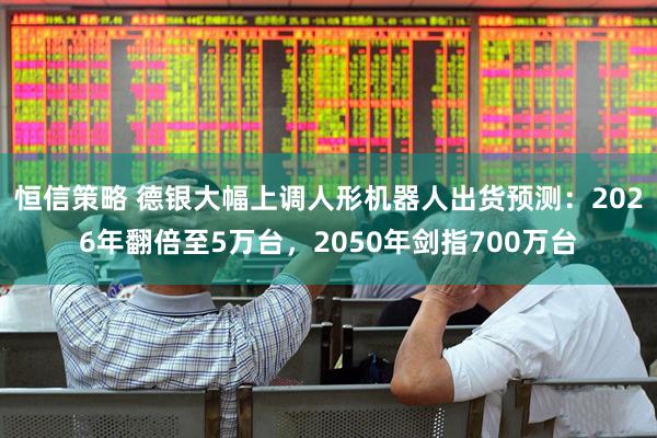 恒信策略 德银大幅上调人形机器人出货预测：2026年翻倍至5万台，2050年剑指700万台
