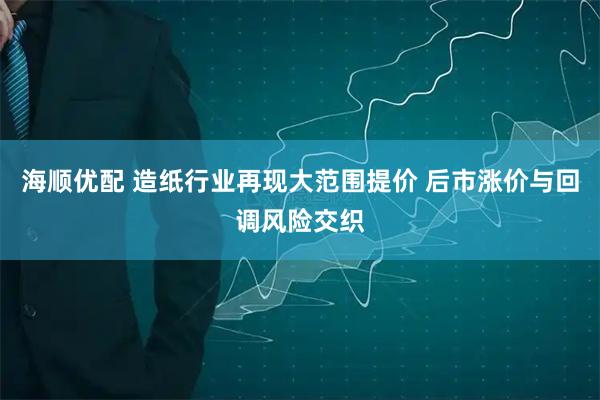 海顺优配 造纸行业再现大范围提价 后市涨价与回调风险交织