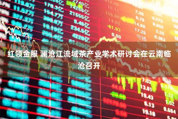 红领金服 澜沧江流域茶产业学术研讨会在云南临沧召开