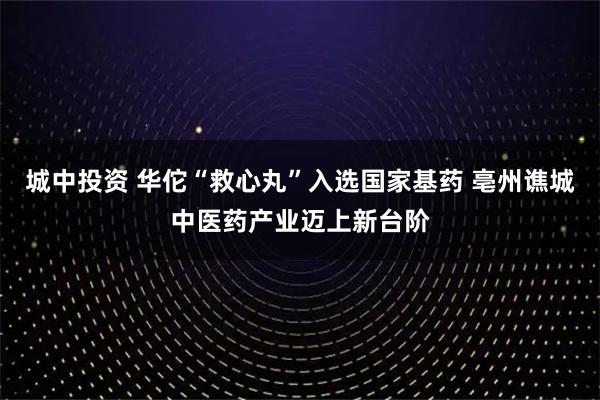 城中投资 华佗“救心丸”入选国家基药 亳州谯城中医药产业迈上新台阶