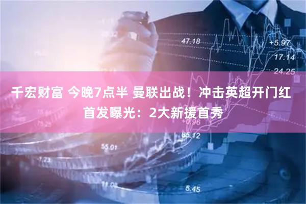 千宏财富 今晚7点半 曼联出战！冲击英超开门红 首发曝光：2大新援首秀